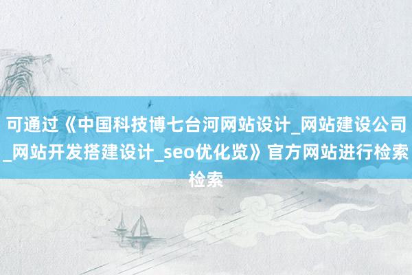 可通过《中国科技博七台河网站设计_网站建设公司_网站开发搭建设计_seo优化览》官方网站进行检索