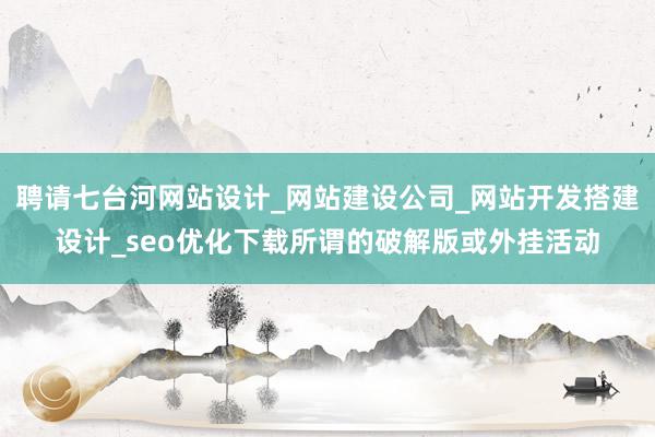 聘请七台河网站设计_网站建设公司_网站开发搭建设计_seo优化下载所谓的破解版或外挂活动