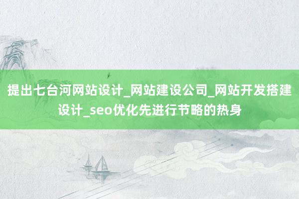 提出七台河网站设计_网站建设公司_网站开发搭建设计_seo优化先进行节略的热身