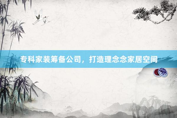 专科家装筹备公司，打造理念念家居空间